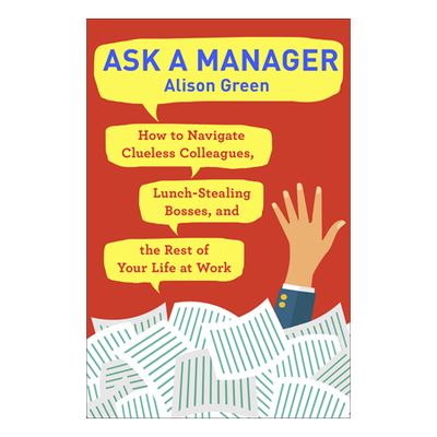 Ask a Manager: How to Navigate Clueless Colleagues, Lunch-Stealing Bosses, and the Rest of Your Life at Work by Alison G